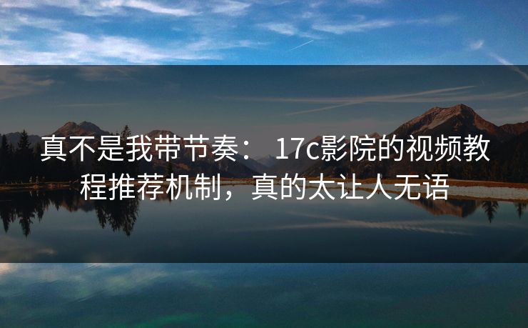 真不是我带节奏： 17c影院的视频教程推荐机制，真的太让人无语