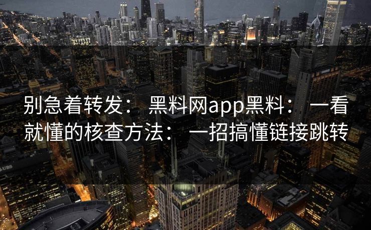 别急着转发： 黑料网app黑料： 一看就懂的核查方法： 一招搞懂链接跳转