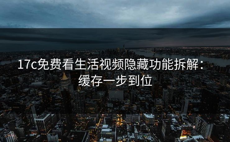17c免费看生活视频隐藏功能拆解： 缓存一步到位