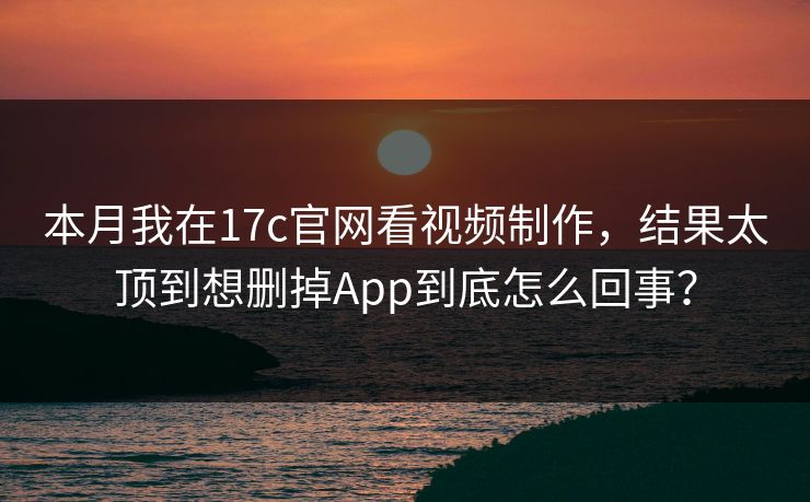 本月我在17c官网看视频制作，结果太顶到想删掉App到底怎么回事？