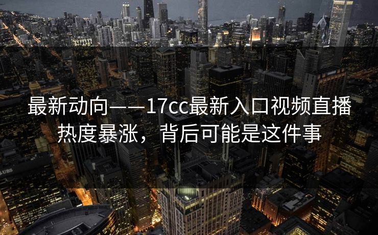 最新动向——17cc最新入口视频直播热度暴涨，背后可能是这件事