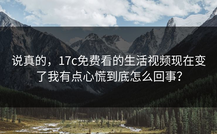 说真的，17c免费看的生活视频现在变了我有点心慌到底怎么回事？