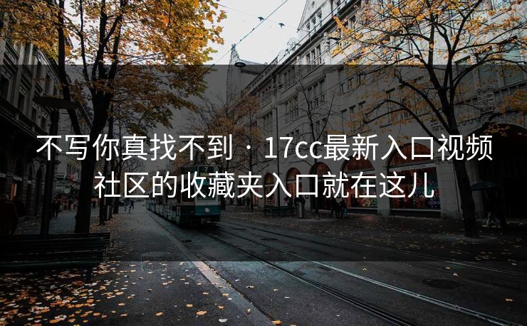 不写你真找不到 · 17cc最新入口视频社区的收藏夹入口就在这儿